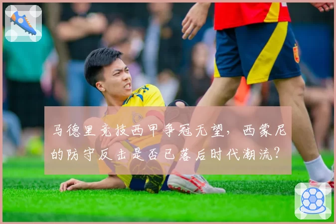 马德里竞技西甲争冠无望,西蒙尼的防守反击是否已落后时代潮流?