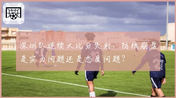深圳队连续大比分失利,防线崩盘是实力问题还是态度问题?