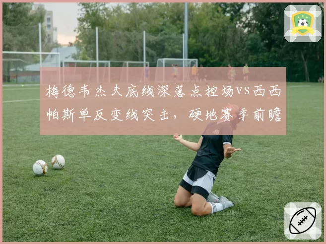 梅德韦杰夫底线深落点控场vs西西帕斯单反变线突击,硬地赛季前瞻