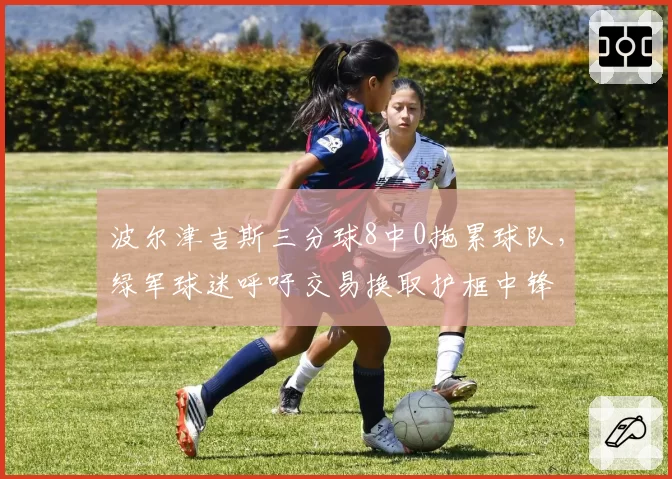 波尔津吉斯三分球8中0拖累球队,绿军球迷呼吁交易换取护框中锋