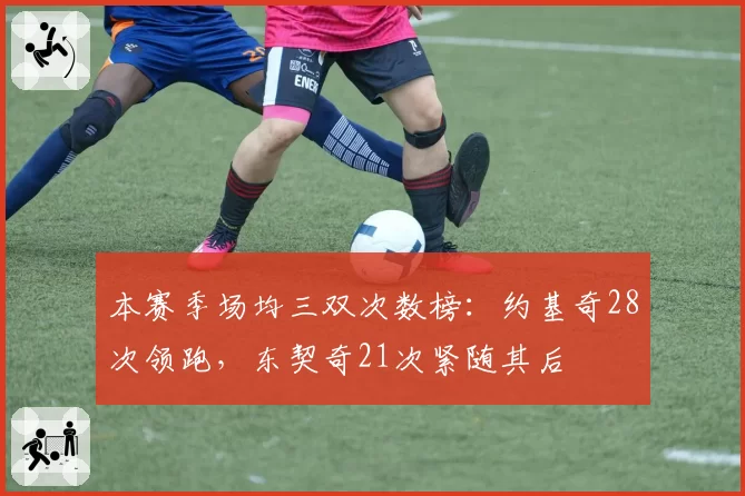 本赛季场均三双次数榜：约基奇28次领跑，东契奇21次紧随其后