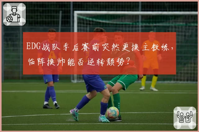 EDG战队季后赛前突然更换主教练，临阵换帅能否逆转颓势？