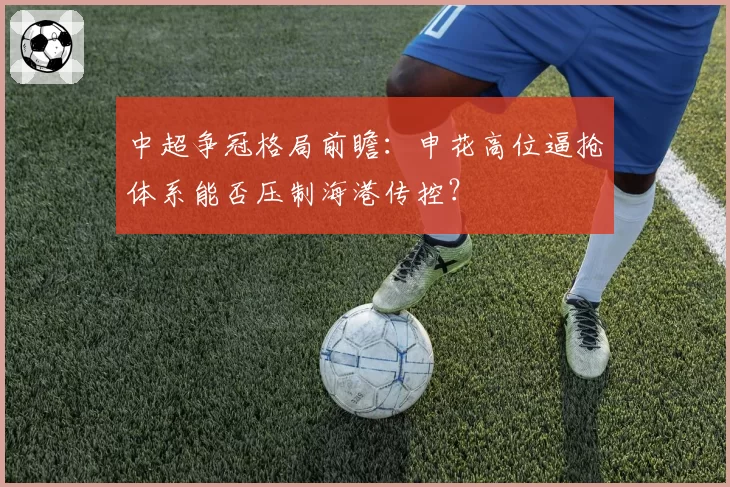 中超争冠格局前瞻：申花高位逼抢体系能否压制海港传控？