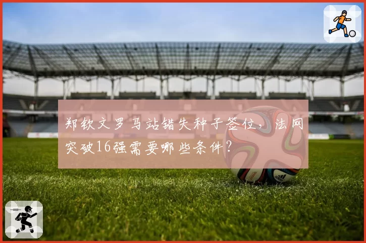 郑钦文罗马站错失种子签位，法网突破16强需要哪些条件？