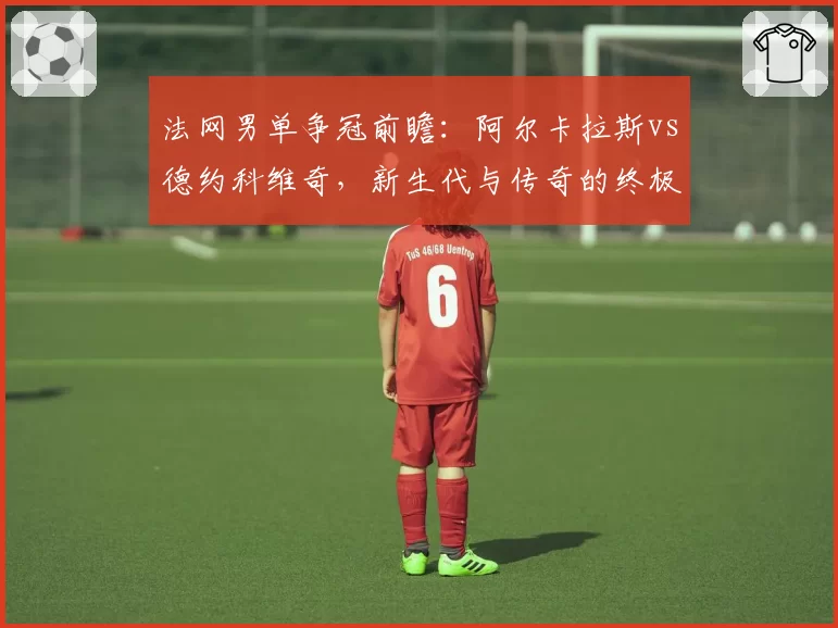 法网男单争冠前瞻：阿尔卡拉斯vs德约科维奇，新生代与传奇的终极博弈