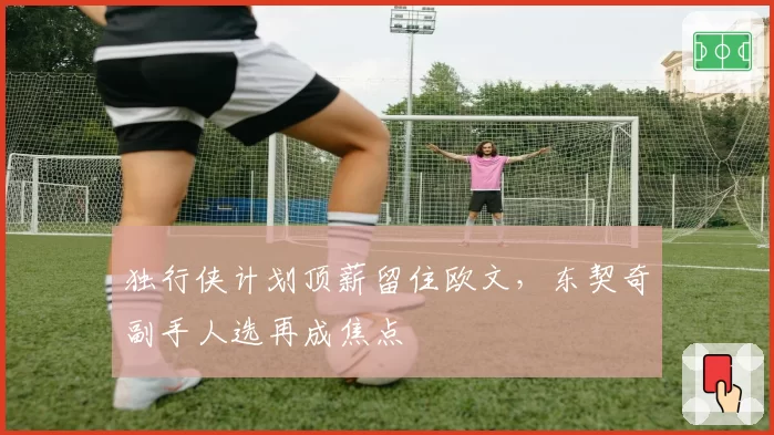 独行侠计划顶薪留住欧文,东契奇副手人选再成焦点