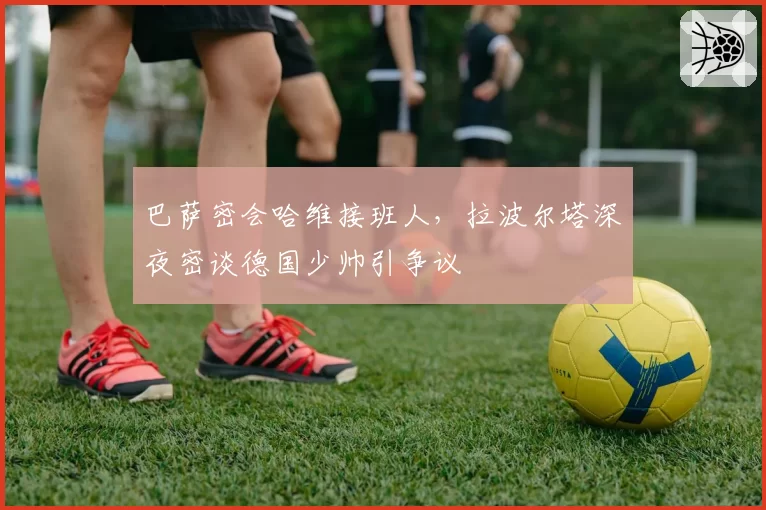 巴萨密会哈维接班人，拉波尔塔深夜密谈德国少帅引争议
