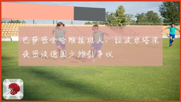 巴萨密会哈维接班人，拉波尔塔深夜密谈德国少帅引争议