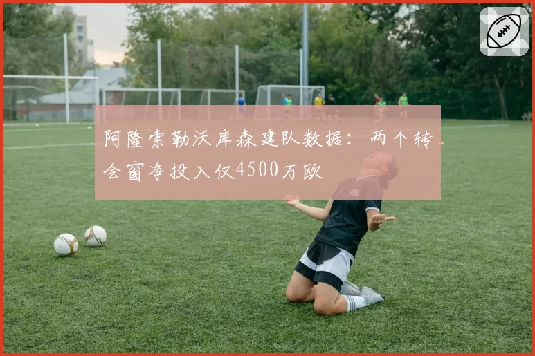 阿隆索勒沃库森建队数据：两个转会窗净投入仅4500万欧