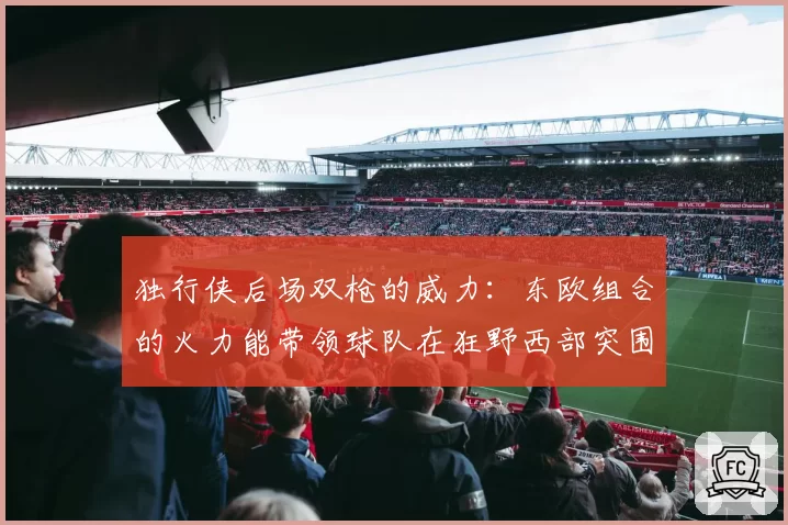 独行侠后场双枪的威力：东欧组合的火力能带领球队在狂野西部突围到第几？