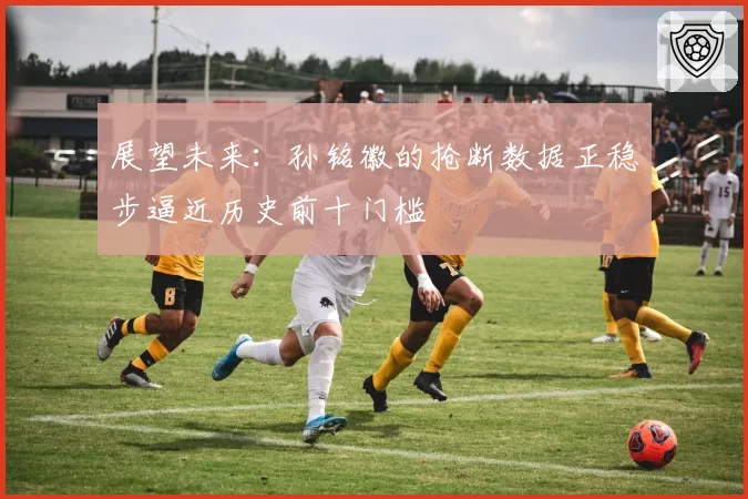 展望未来:孙铭徽的抢断数据正稳步逼近历史前十门槛