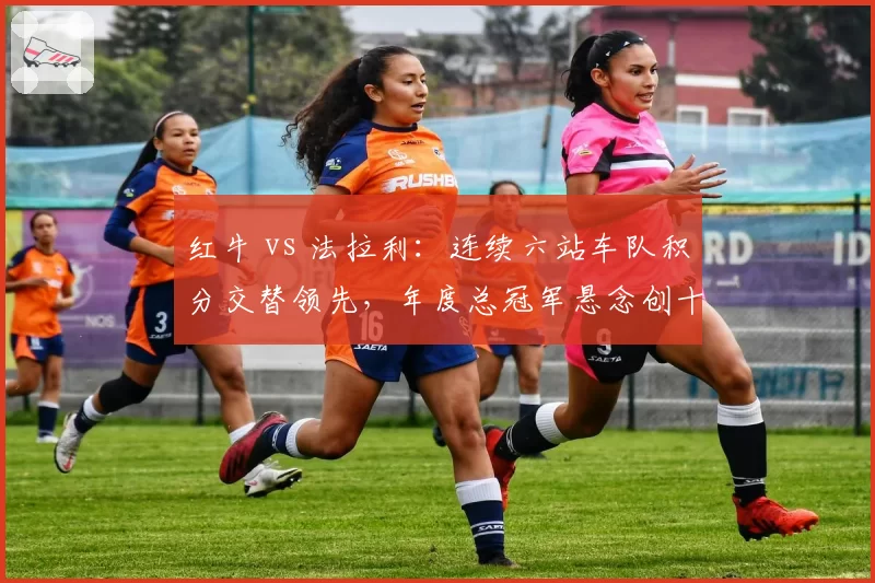 红牛 vs 法拉利:连续六站车队积分交替领先,年度总冠军悬念创十年之最