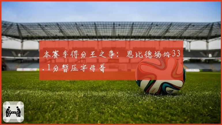本赛季得分王之争:恩比德场均33.1分暂压字母哥