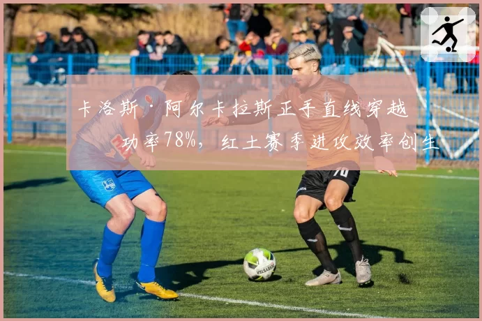 卡洛斯·阿尔卡拉斯正手直线穿越成功率78%,红土赛季进攻效率创生涯新高