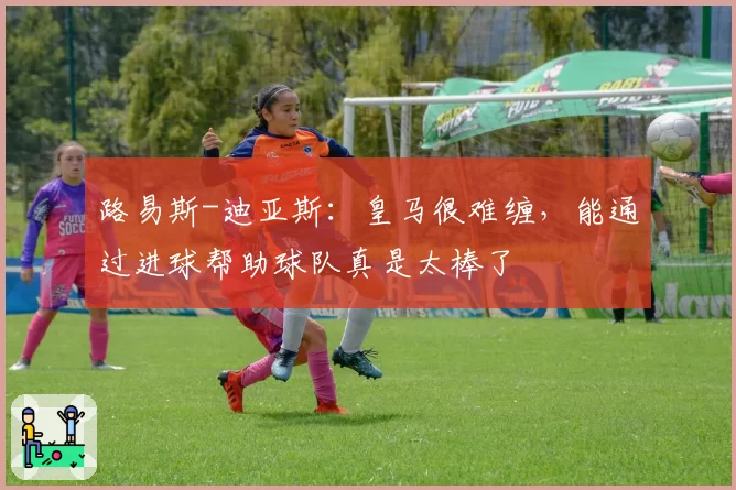 路易斯-迪亚斯：皇马很难缠，能通过进球帮助球队真是太棒了