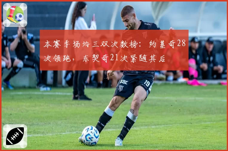 本赛季场均三双次数榜：约基奇28次领跑，东契奇21次紧随其后