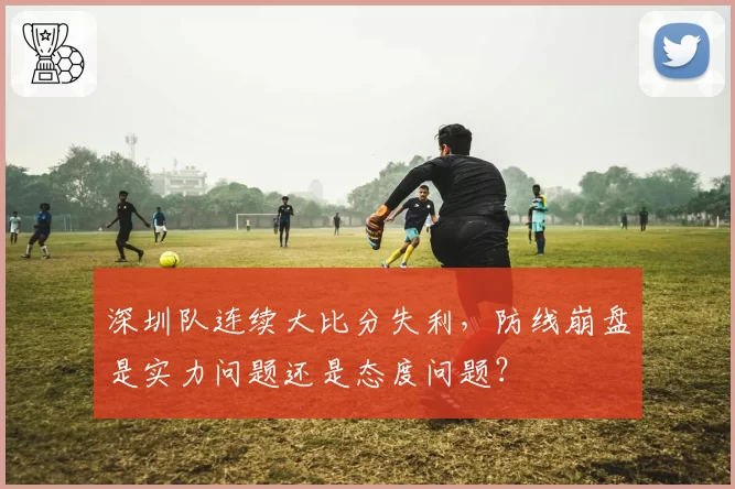 深圳队连续大比分失利,防线崩盘是实力问题还是态度问题?