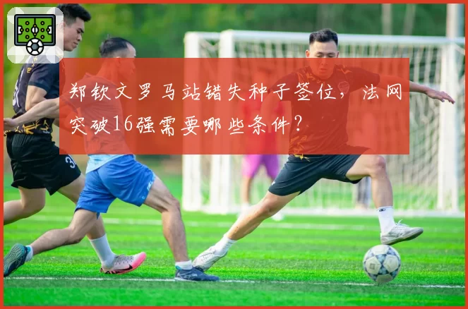 郑钦文罗马站错失种子签位，法网突破16强需要哪些条件？