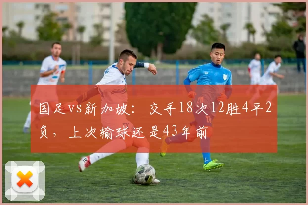 国足vs新加坡：交手18次12胜4平2负，上次输球还是43年前