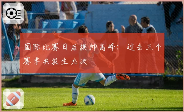 国际比赛日后换帅高峰：过去三个赛季共发生九次