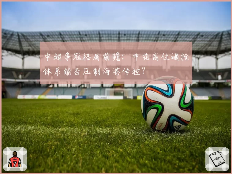 中超争冠格局前瞻:申花高位逼抢体系能否压制海港传控?