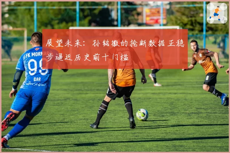 展望未来:孙铭徽的抢断数据正稳步逼近历史前十门槛