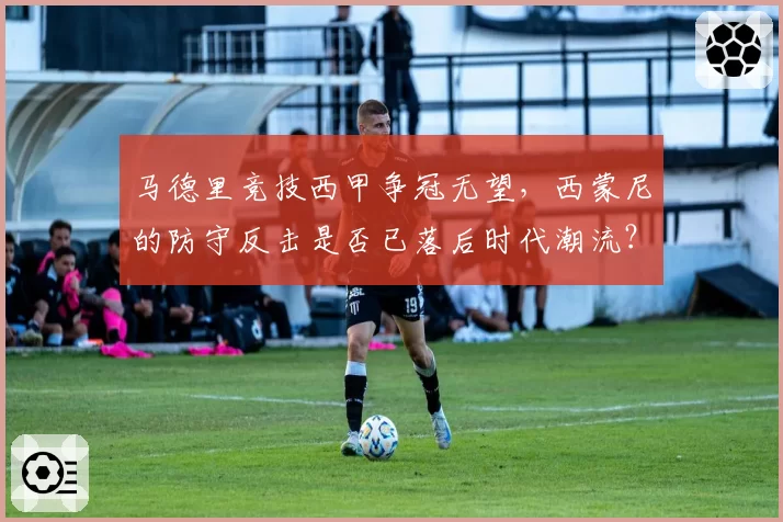 马德里竞技西甲争冠无望,西蒙尼的防守反击是否已落后时代潮流?